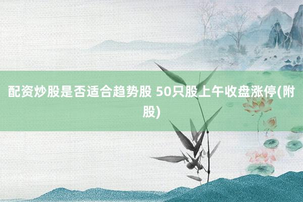 配资炒股是否适合趋势股 50只股上午收盘涨停(附股)