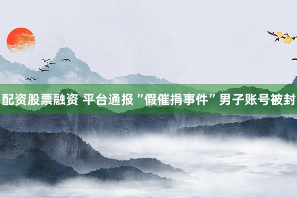 配资股票融资 平台通报“假催捐事件”男子账号被封