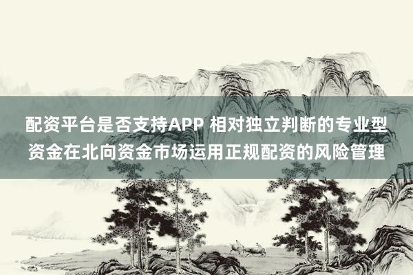 配资平台是否支持APP 相对独立判断的专业型资金在北向资金市场运用正规配资的风险管理