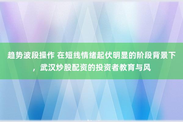 趋势波段操作 在短线情绪起伏明显的阶段背景下，武汉炒股配资的投资者教育与风