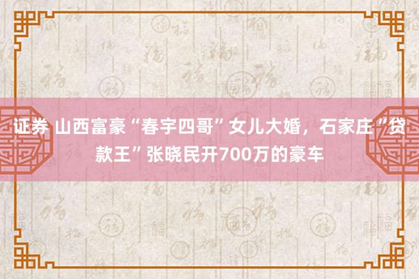 证券 山西富豪“春宇四哥”女儿大婚，石家庄“贷款王”张晓民开700万的豪车