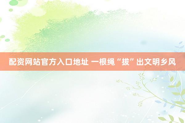 配资网站官方入口地址 一根绳“拔”出文明乡风
