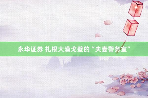 永华证券 扎根大漠戈壁的“夫妻警务室”