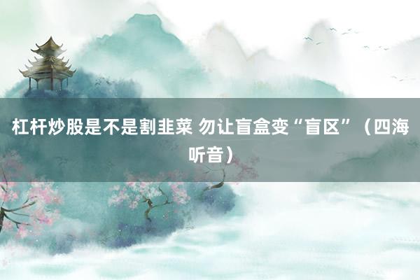 杠杆炒股是不是割韭菜 勿让盲盒变“盲区”（四海听音）