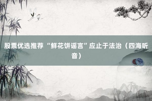 股票优选推荐 “鲜花饼谣言”应止于法治（四海听音）