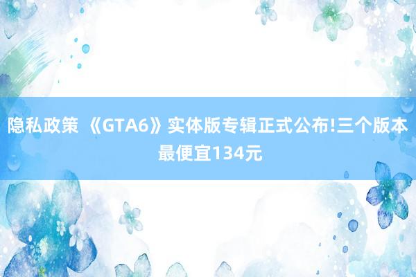 隐私政策 《GTA6》实体版专辑正式公布!三个版本 最便宜134元