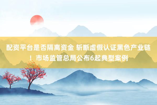 配资平台是否隔离资金 斩断虚假认证黑色产业链！市场监管总局公布6起典型案例