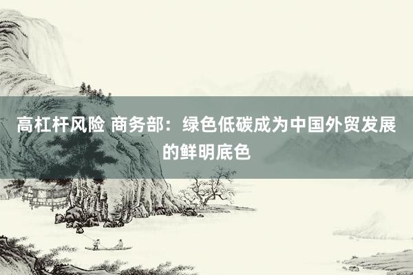 高杠杆风险 商务部：绿色低碳成为中国外贸发展的鲜明底色