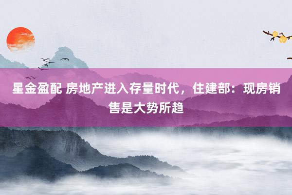 星金盈配 房地产进入存量时代，住建部：现房销售是大势所趋
