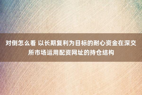 对倒怎么看 以长期复利为目标的耐心资金在深交所市场运用配资网址的持仓结构