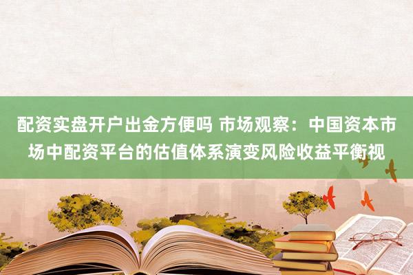 配资实盘开户出金方便吗 市场观察：中国资本市场中配资平台的估值体系演变风险收益平衡视