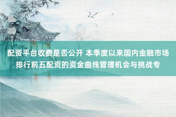配资平台收费是否公开 本季度以来国内金融市场排行前五配资的资金曲线管理机会与挑战专