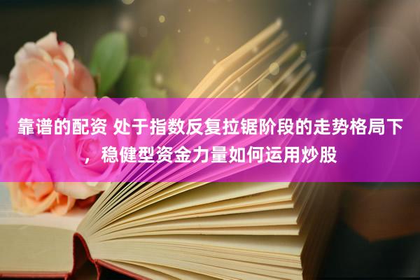 靠谱的配资 处于指数反复拉锯阶段的走势格局下，稳健型资金力量如何运用炒股