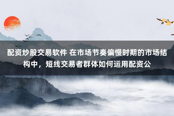配资炒股交易软件 在市场节奏偏慢时期的市场结构中，短线交易者群体如何运用配资公