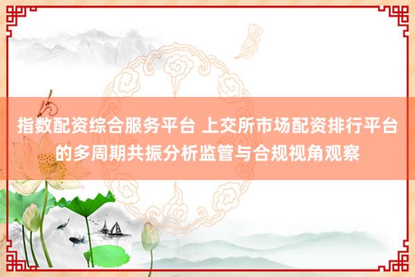 指数配资综合服务平台 上交所市场配资排行平台的多周期共振分析监管与合规视角观察