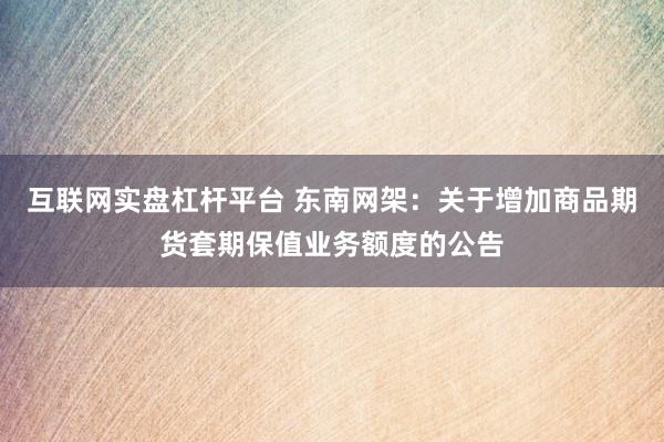 互联网实盘杠杆平台 东南网架:关于增加商品期货套期保值业务额度的公告