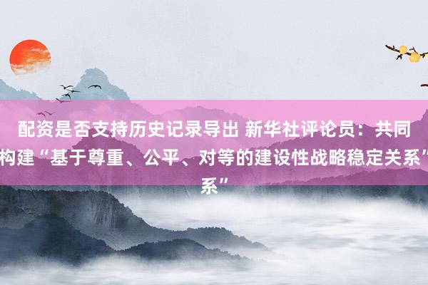 配资是否支持历史记录导出 新华社评论员：共同构建“基于尊重、公平、对等的建设性战略稳定关系”