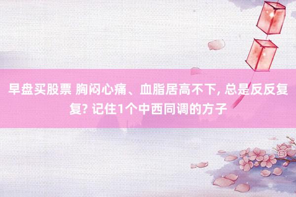 早盘买股票 胸闷心痛、血脂居高不下, 总是反反复复? 记住1个中西同调的方子