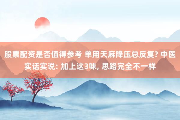 股票配资是否值得参考 单用天麻降压总反复? 中医实话实说: 加上这3味, 思路完全不一样