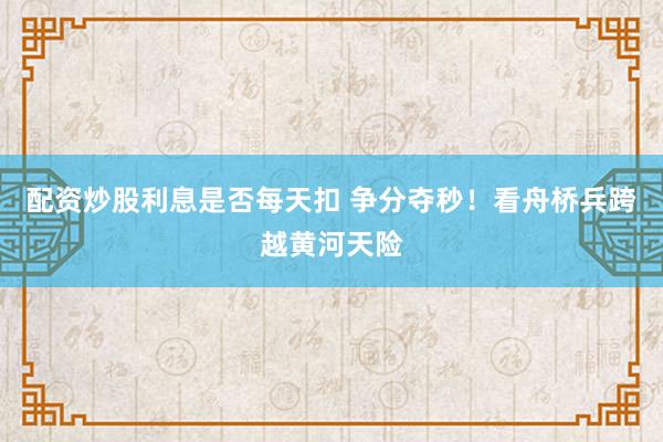 配资炒股利息是否每天扣 争分夺秒！看舟桥兵跨越黄河天险