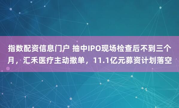 指数配资信息门户 抽中IPO现场检查后不到三个月，汇禾医疗主动撤单，11.1亿元募资计划落空