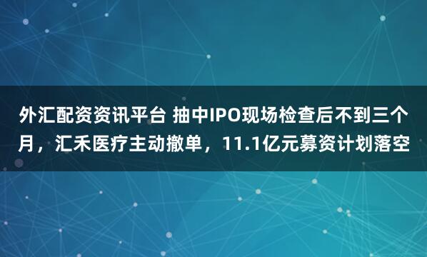 外汇配资资讯平台 抽中IPO现场检查后不到三个月，汇禾医疗主动撤单，11.1亿元募资计划落空