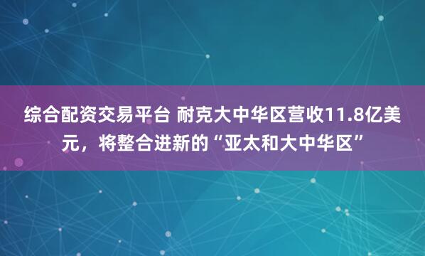 综合配资交易平台 耐克大中华区营收11.8亿美元，将整合进新的“亚太和大中华区”