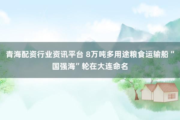 青海配资行业资讯平台 8万吨多用途粮食运输船“国强海”轮在大连命名