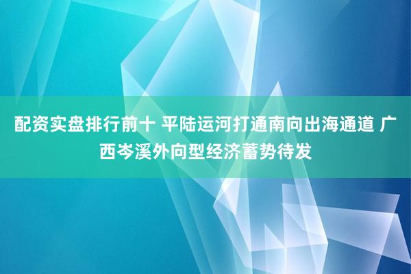 配资实盘排行前十 平陆运河打通南向出海通道 广西岑溪外向型经济蓄势待发