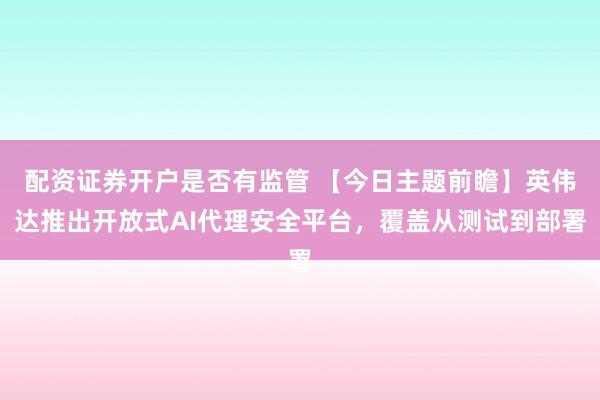 配资证券开户是否有监管 【今日主题前瞻】英伟达推出开放式AI代理安全平台，覆盖从测试到部署