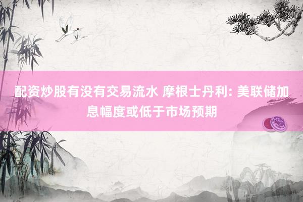配资炒股有没有交易流水 摩根士丹利: 美联储加息幅度或低于市场预期