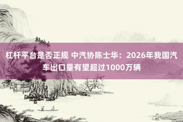 杠杆平台是否正规 中汽协陈士华：2026年我国汽车出口量有望超过1000万辆