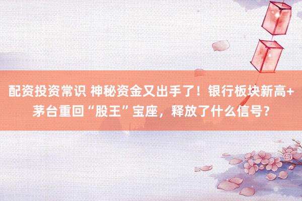 配资投资常识 神秘资金又出手了！银行板块新高+茅台重回“股王”宝座，释放了什么信号？