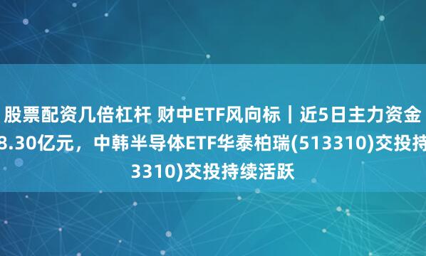 股票配资几倍杠杆 财中ETF风向标｜近5日主力资金净流出8.30亿元，中韩半导体ETF华泰柏瑞(513310)交投持续活跃