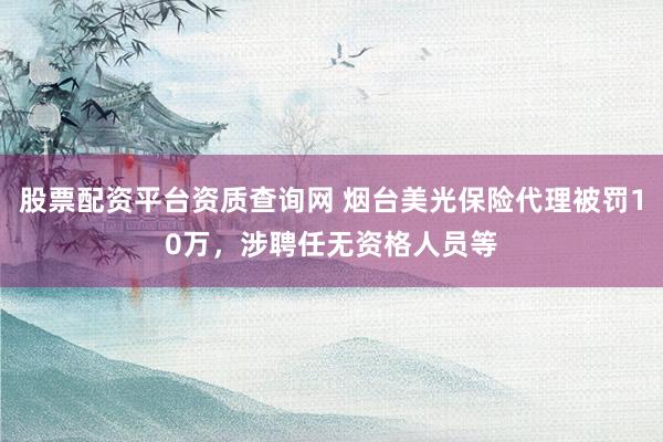 股票配资平台资质查询网 烟台美光保险代理被罚10万，涉聘任无资格人员等