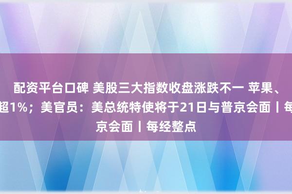 配资平台口碑 美股三大指数收盘涨跌不一 苹果、谷歌跌超1%；美官员：美总统特使将于21日与普京会面丨每经整点