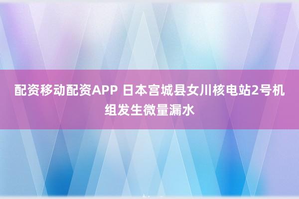 配资移动配资APP 日本宫城县女川核电站2号机组发生微量漏水