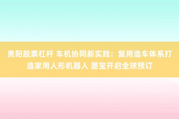 贵阳股票杠杆 车机协同新实践：复用造车体系打造家用人形机器人 墨宝开启全球预订