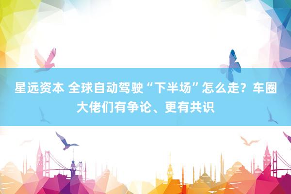 星远资本 全球自动驾驶“下半场”怎么走？车圈大佬们有争论、更有共识