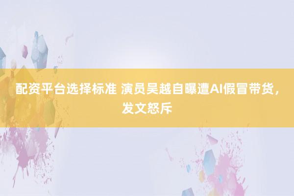 配资平台选择标准 演员吴越自曝遭AI假冒带货，发文怒斥