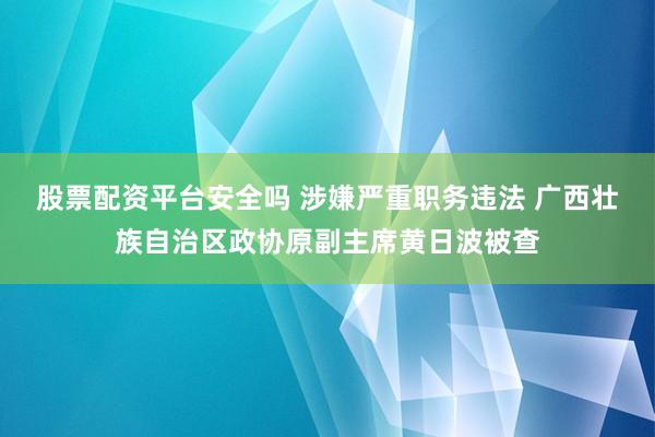 股票配资平台安全吗 涉嫌严重职务违法 广西壮族自治区政协原副主席黄日波被查