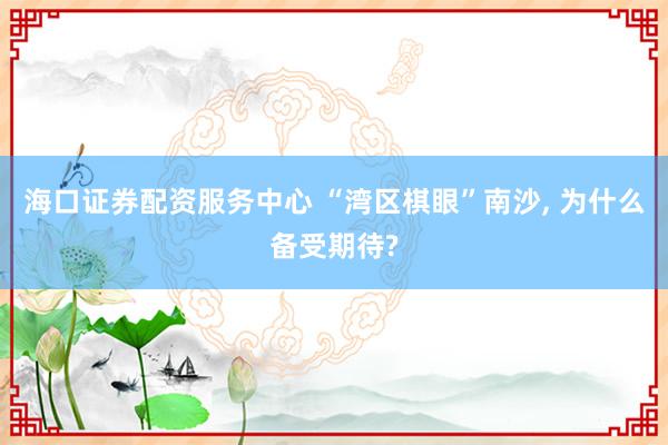 海口证券配资服务中心 “湾区棋眼”南沙, 为什么备受期待?