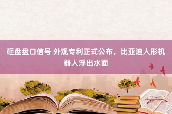 砸盘盘口信号 外观专利正式公布,比亚迪人形机器人浮出水面