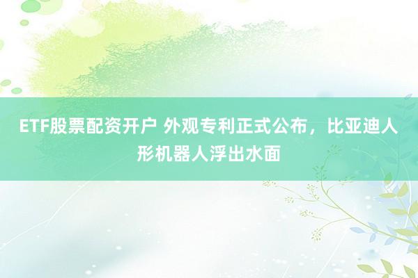 ETF股票配资开户 外观专利正式公布，比亚迪人形机器人浮出水面