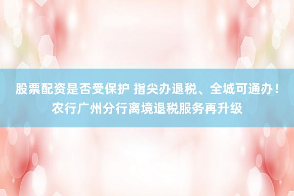 股票配资是否受保护 指尖办退税、全城可通办！农行广州分行离境退税服务再升级