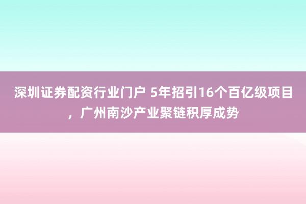 深圳证券配资行业门户 5年招引16个百亿级项目,广州南沙产业聚链积厚成势