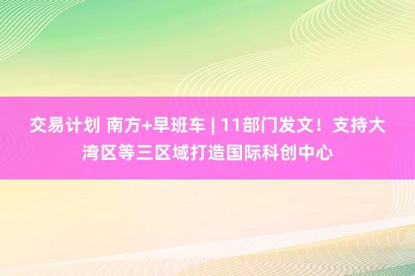 交易计划 南方+早班车 | 11部门发文!支持大湾区等三区域打造国际科创中心